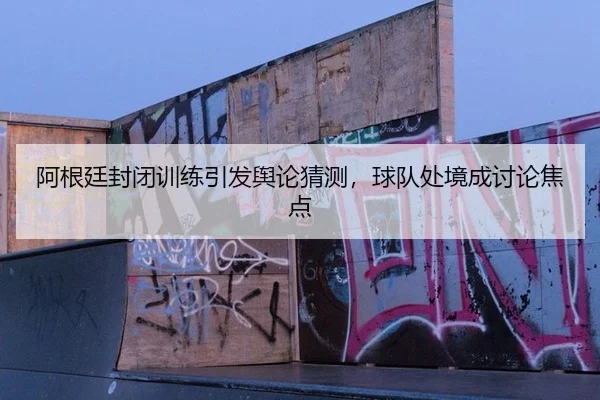 阿根廷封闭训练引发舆论猜测，球队处境成讨论焦点